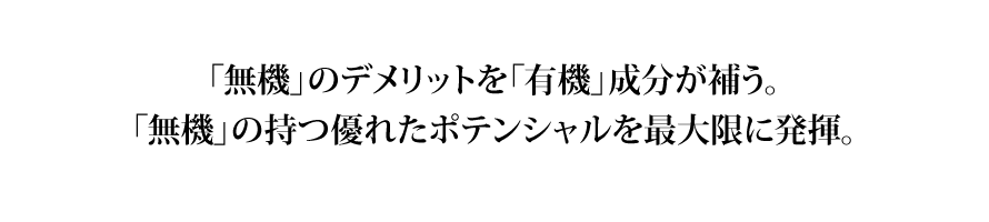 clear_img03 無機のデメリットを有機成分が補う。無機の持つ優れたポテンシャルを最大限に発揮