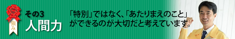 ヴァリアスの強み　その3　人間力　　「特別」ではなく、「あたりまえのこと」ができるのが大切だと考えています。