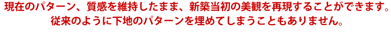 現在のパターン、質感を維持したまま、新築当初の美観を再現することができます。