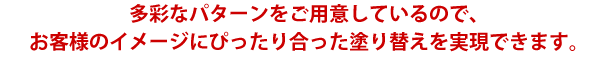 多彩なパターンをご用意しているので、お客様のイメージにぴったり合った塗り替えを実現できます