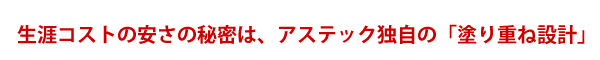 生涯コストの安さの秘密は、アステック独自の「塗り重ね設計」
