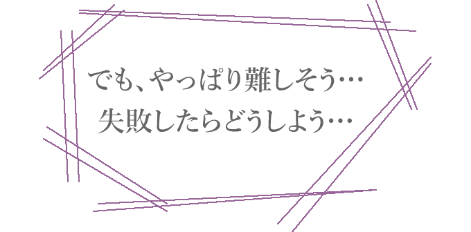 でも、やっぱり難しそう…失敗したらどうしよう…