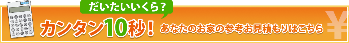 カンタン10秒！あなたのお家の参考お見積もりはこちら