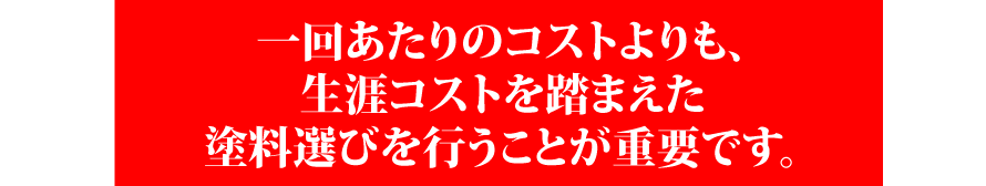 一回あたりのコストよりも、生涯コストを踏まえた塗料選びを行うことが重要です