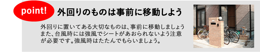 外回りのものは事前に移動しよう。外回りに置いてある大切なものは、事前に移動しましょう。また、台風時には強風でシートがあおられないよう注意が必要です。強風時はたたんでもらいましょう。