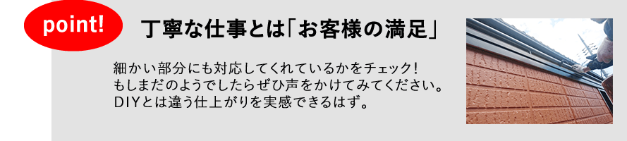 丁寧な仕事とは「お客様の満足」　細かい部分にも対応してくれるかをチェック！もしまだのようでしたら、ぜひ声をかけてみてください。ＤＩＹとは違う仕上がりを実感できるはず。