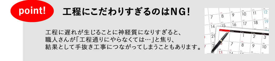 工程にこだわりすぎるのはＮＧ！　工程に遅れが生じることに神経質になりすぎると、職人さんが「工程通りにやらなくては…」と焦り、結果として手抜き工事につながってしまうこともあります。