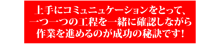 上手にコミュニュケーションをとって一つ一つの工程を一緒に確認しながら作業を進めるのが成功の秘訣です！