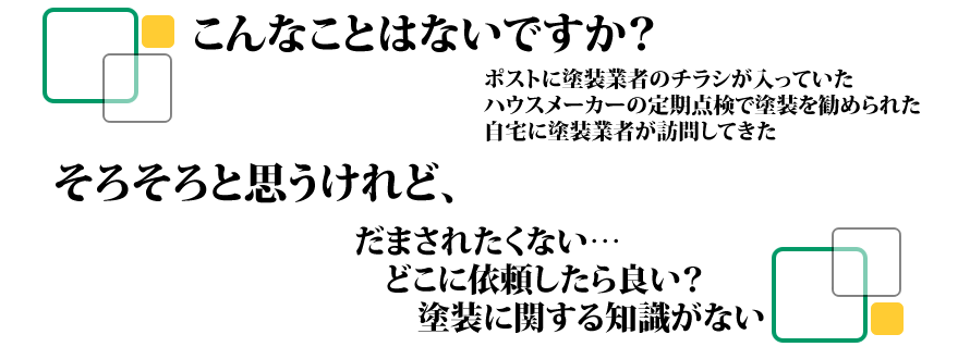 こんなことはないですか？　ポストに塗装業者のチラシが入っていた　ハウスメーカーの定期点検で塗装を進められた　自宅に塗装業者が訪問してきた　　そろそろと思うけれど、だまされたくない　どこに依頼したらよい？　塗装に関する知識がない