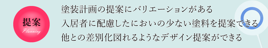 提案　塗装計画の提案にバリエーションがある、入居者に配慮したにおいの少ない塗料を提案できる、他との差別化を図れるようなデザイン提案ができる