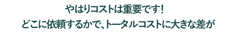 やはりコストは重要です！どこに依頼するかで、トータルコストに大きな差が