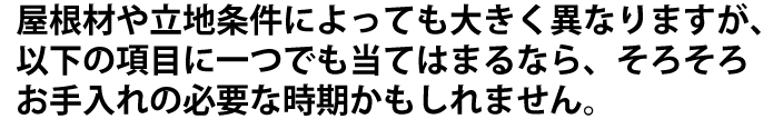 屋根材や立地条件によっても大きく異なりますが、以下の項目に当てはまるならそろそろお手入れの時期かもしれません。